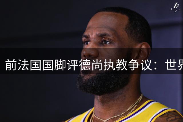 前法国国脚评德尚执教争议：世界杯亚军绝非失败 齐祖接任将延续变革