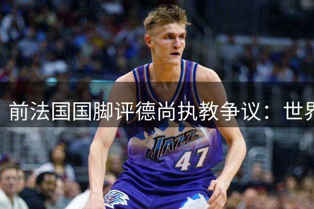 前法国国脚评德尚执教争议：世界杯亚军绝非失败 齐祖接任将延续变革