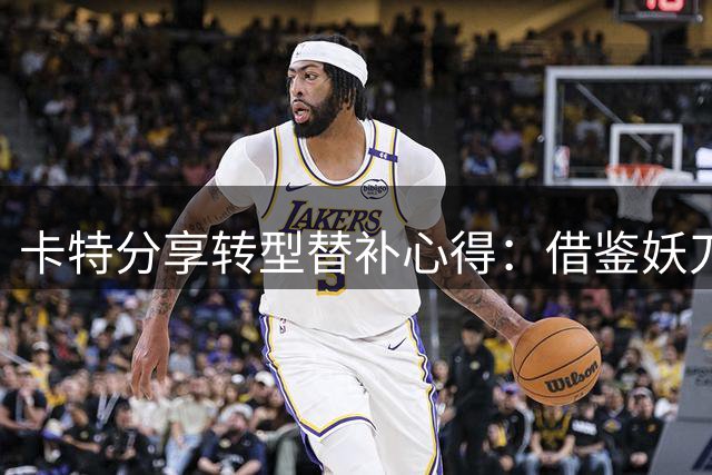 卡特分享转型替补心得：借鉴妖刀特里经验 重塑关键角色价值