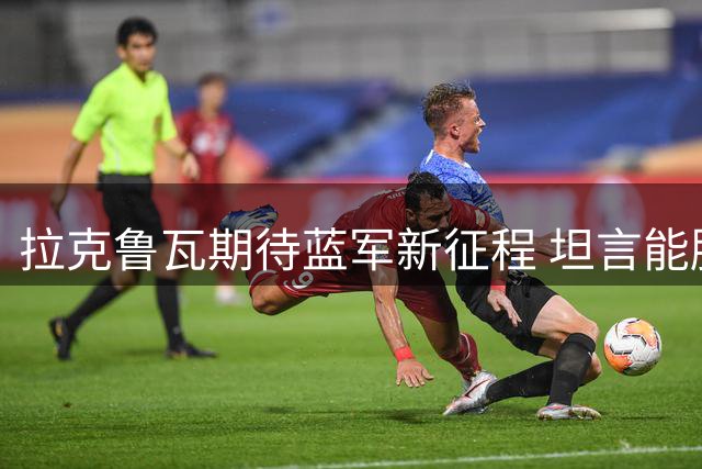 拉克鲁瓦期待蓝军新征程 坦言能胜任多种防守体系