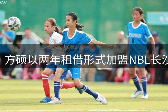 方硕以两年租借形式加盟NBL长沙队 租期结束重返北京首钢