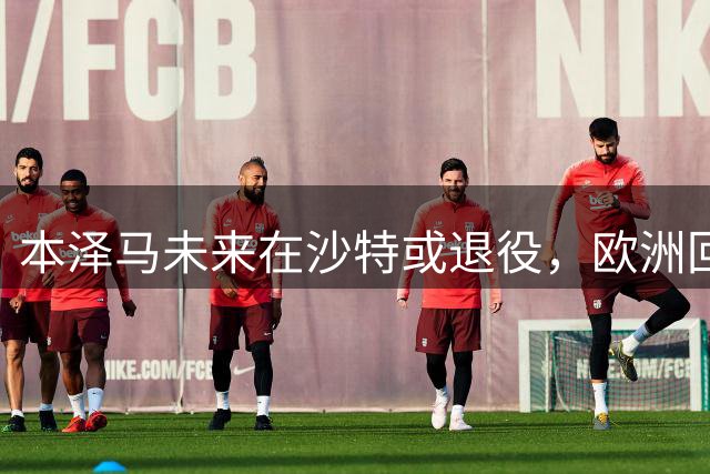 本泽马未来在沙特或退役，欧洲回归无望