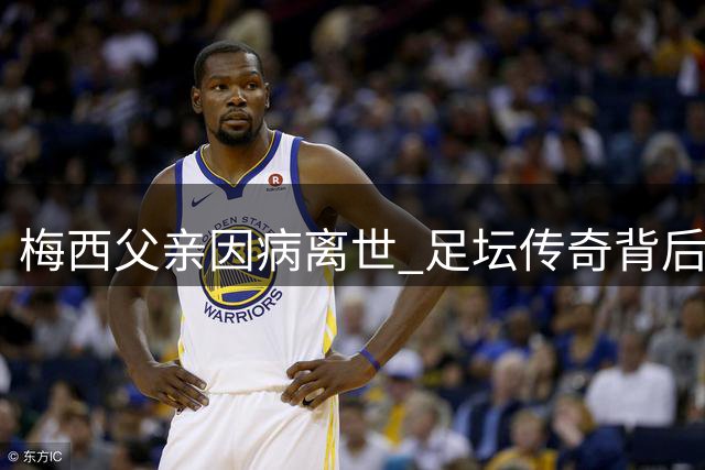 梅西父亲因病离世 足坛传奇背后的沉默英雄落幕