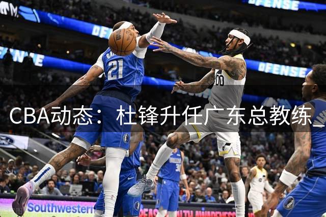 CBA动态：杜锋升任广东总教练 深圳续约王浩然 国篮名单引热议